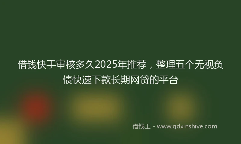 借钱快手审核多久2025年推荐，整理五个无视负债快速下款长期网贷的平台