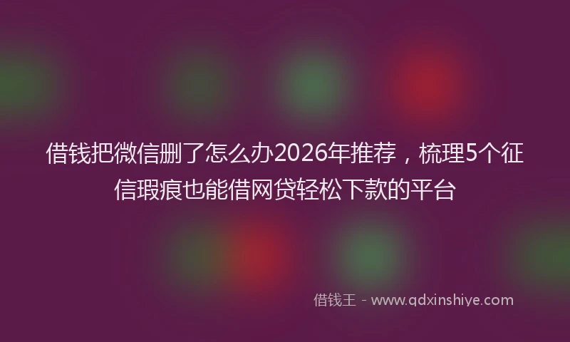 借钱把微信删了怎么办2026年推荐,梳理5个征信瑕疵也能借网贷轻松下款的平台