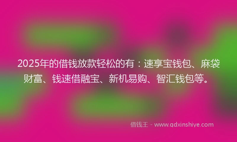 2025年的借钱放款轻松的有：速享宝钱包、麻袋财富、钱速借融宝、新机易购、智汇钱包等。