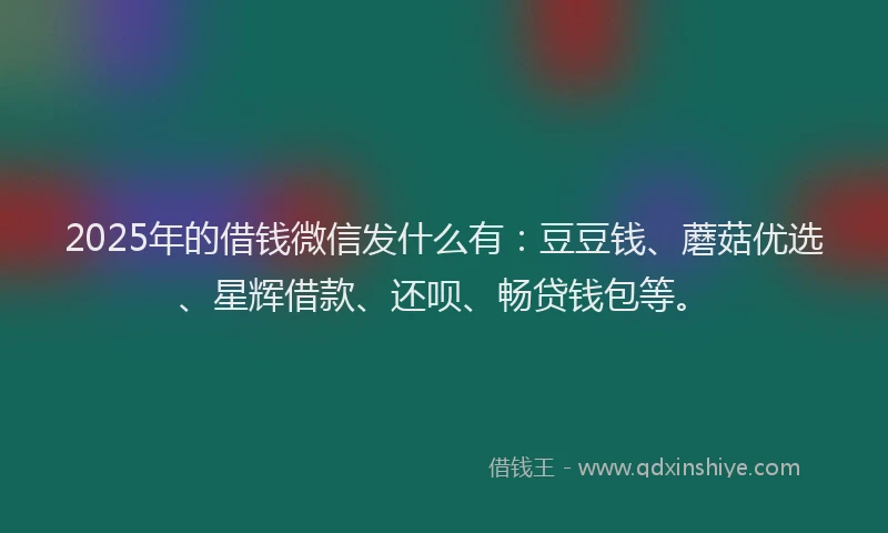 2025年的借钱微信发什么有:豆豆钱、蘑菇优选、星辉借款、还呗、畅贷钱包等。