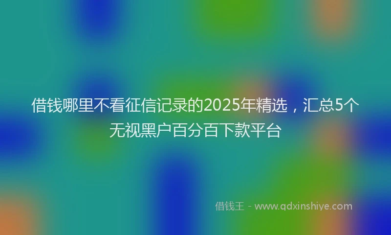 借钱哪里不看征信记录的2025年精选，汇总5个无视黑户百分百下款平台