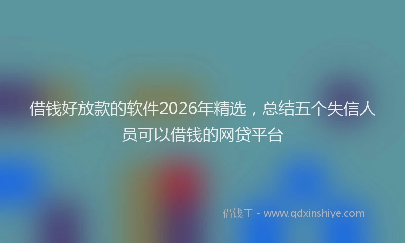 借钱好放款的软件2026年精选,总结五个失信人员可以借钱的网贷平台