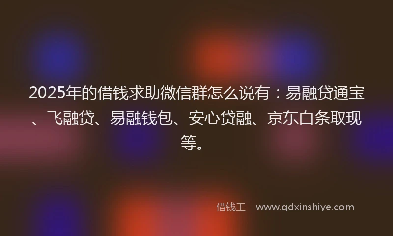 2025年的借钱求助微信群怎么说有：易融贷通宝、飞融贷、易融钱包、安心贷融、京东白条取现等。