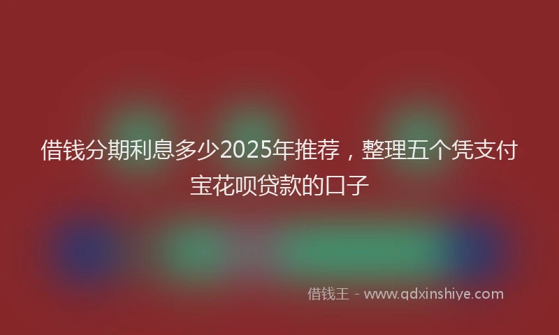 借钱分期利息多少2025年推荐，整理五个凭支付宝花呗贷款的口子