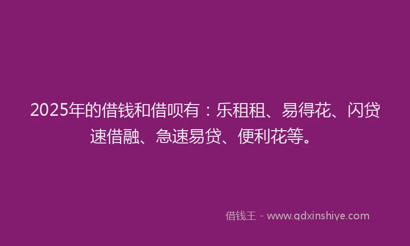 2025年的借钱和借呗有：乐租租、易得花、闪贷速借融、急速易贷、便利花等。