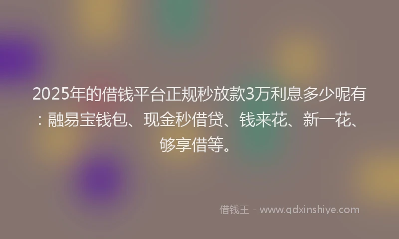 2025年的借钱平台正规秒放款3万利息多少呢有：融易宝钱包、现金秒借贷、钱来花、新一花、够享借等。