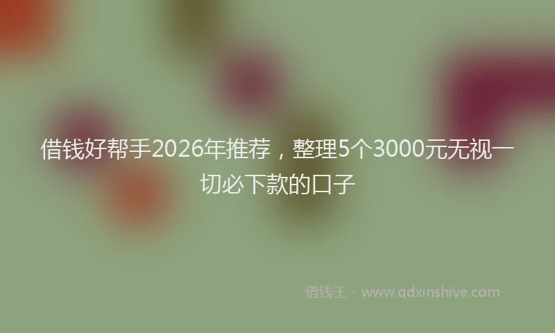 借钱好帮手2026年推荐,整理5个3000元无视一切必下款的口子