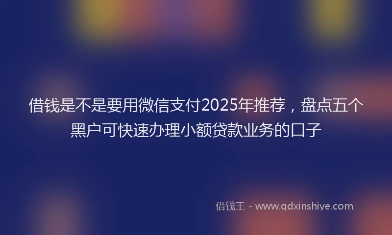 借钱是不是要用微信支付2025年推荐，盘点五个黑户可快速办理小额贷款业务的口子