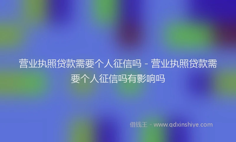营业执照贷款需要个人征信吗 - 营业执照贷款需要个人征信吗有影响吗