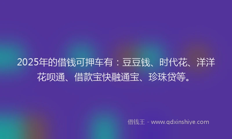 2025年的借钱可押车有:豆豆钱、时代花、洋洋花呗通、借款宝快融通宝、珍珠贷等。