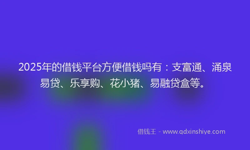 2025年的借钱平台方便借钱吗有：支富通、涌泉易贷、乐享购、花小猪、易融贷盒等。