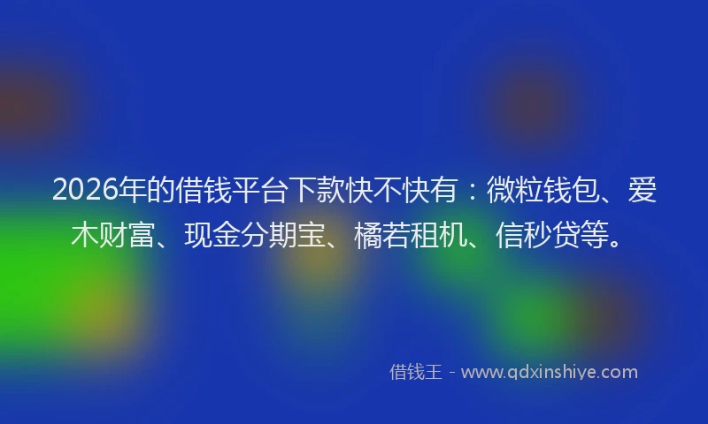 2026年的借钱平台下款快不快有：微粒钱包、爱木财富、现金分期宝、橘若租机、信秒贷等。