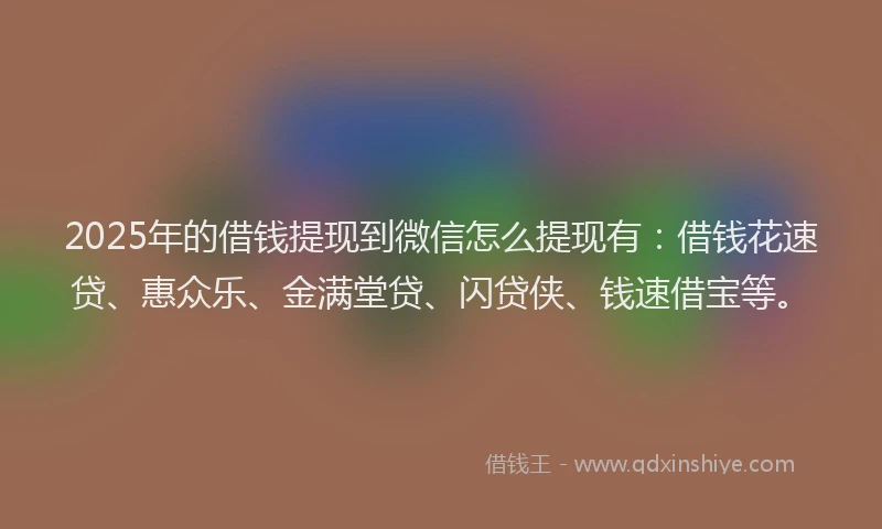 2025年的借钱提现到微信怎么提现有:借钱花速贷、惠众乐、金满堂贷、闪贷侠、钱速借宝等。