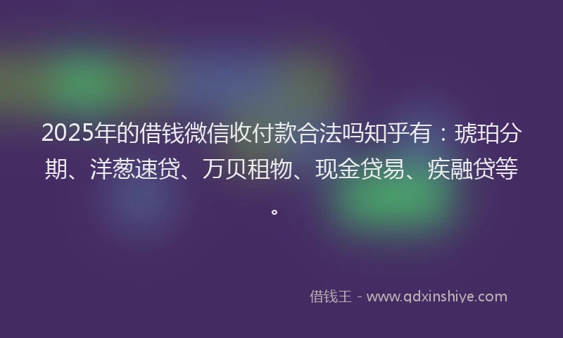 2025年的借钱微信收付款合法吗知乎有：琥珀分期、洋葱速贷、万贝租物、现金贷易、疾融贷等。
