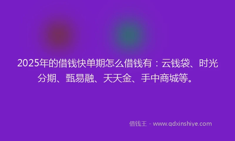 2025年的借钱快单期怎么借钱有：云钱袋、时光分期、甄易融、天天金、手中商城等。