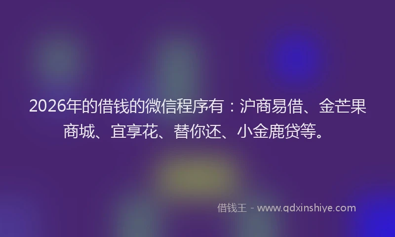 2026年的借钱的微信程序有：沪商易借、金芒果商城、宜享花、替你还、小金鹿贷等。