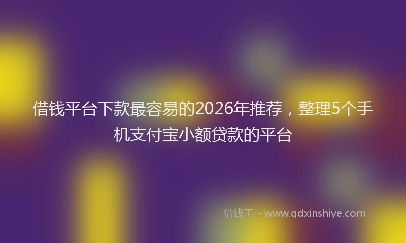 借钱平台下款最容易的2026年推荐，整理5个手机支付宝小额贷款的平台