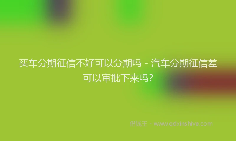 买车分期征信不好可以分期吗 - 汽车分期征信差可以审批下来吗?
