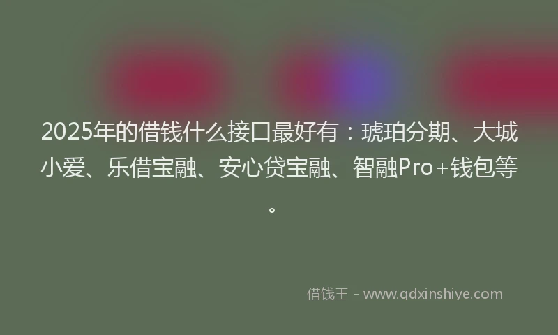 2025年的借钱什么接口最好有:琥珀分期、大城小爱、乐借宝融、安心贷宝融、智融Pro+钱包等。
