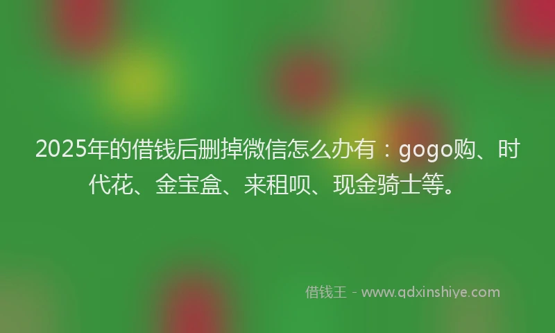 2025年的借钱后删掉微信怎么办有:gogo购、时代花、金宝盒、来租呗、现金骑士等。