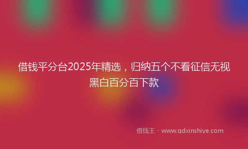 借钱平分台2025年精选，归纳五个不看征信无视黑白百分百下款