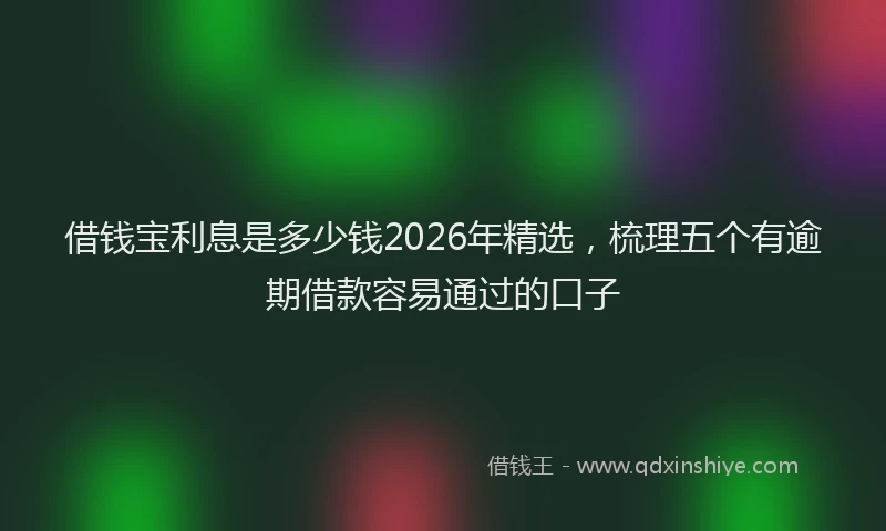 借钱宝利息是多少钱2026年精选,梳理五个有逾期借款容易通过的口子