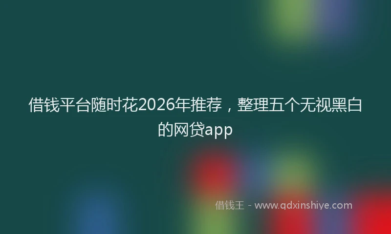 借钱平台随时花2026年推荐，整理五个无视黑白的网贷app