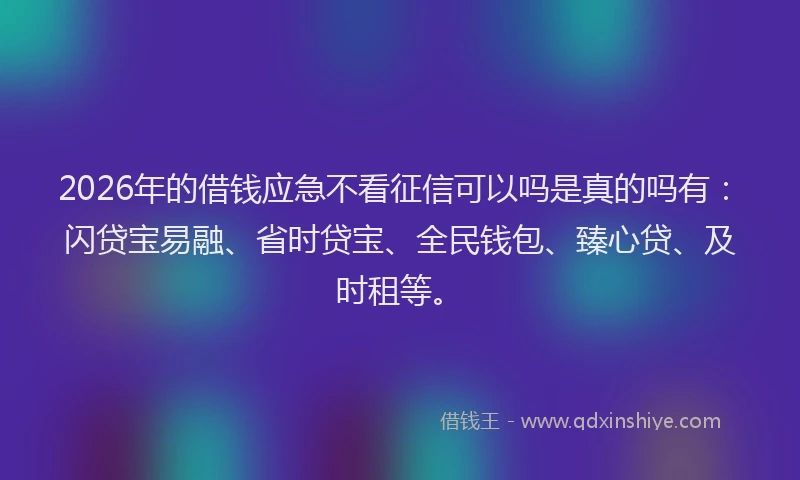 2026年的借钱应急不看征信可以吗是真的吗有：闪贷宝易融、省时贷宝、全民钱包、臻心贷、及时租等。