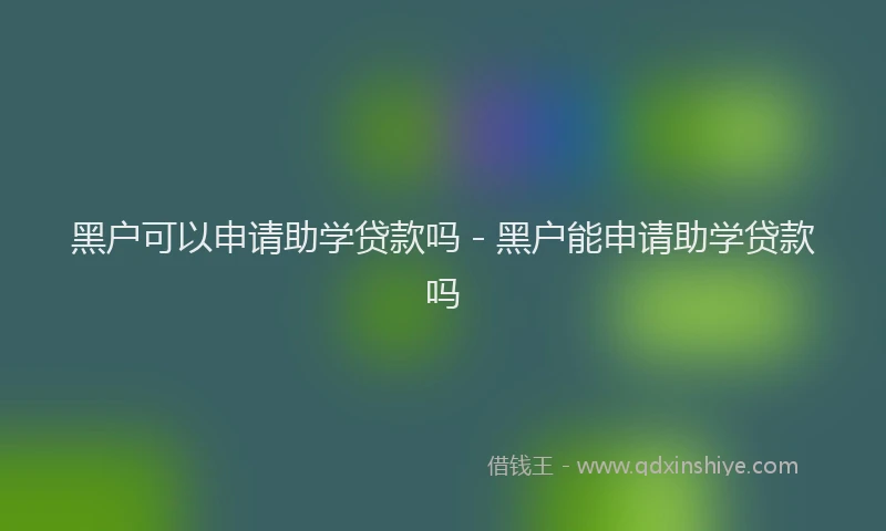 黑户可以申请助学贷款吗 - 黑户能申请助学贷款吗