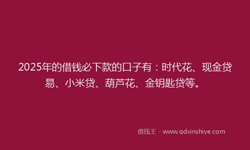 2025年的借钱必下款的口子有：时代花、现金贷易、小米贷、葫芦花、金钥匙贷等。