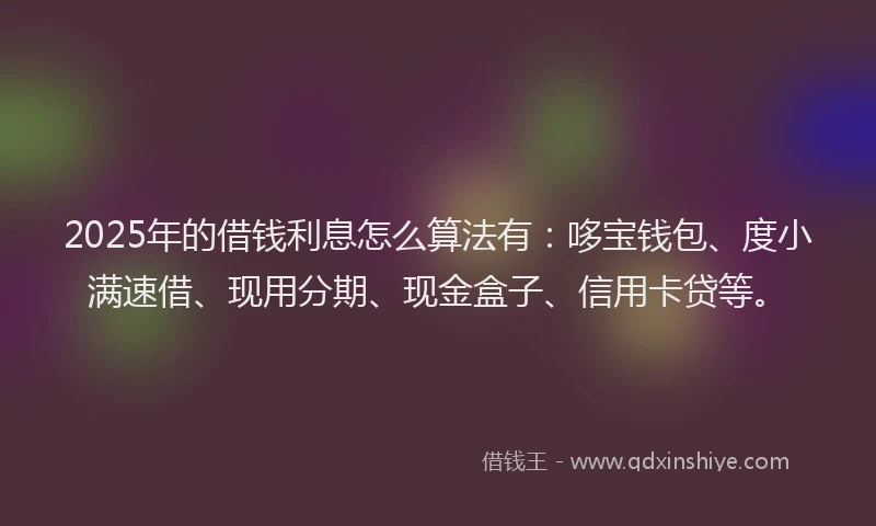 2025年的借钱利息怎么算法有：哆宝钱包、度小满速借、现用分期、现金盒子、信用卡贷等。