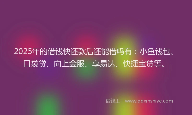 2025年的借钱快还款后还能借吗有：小鱼钱包、口袋贷、向上金服、享易达、快捷宝贷等。