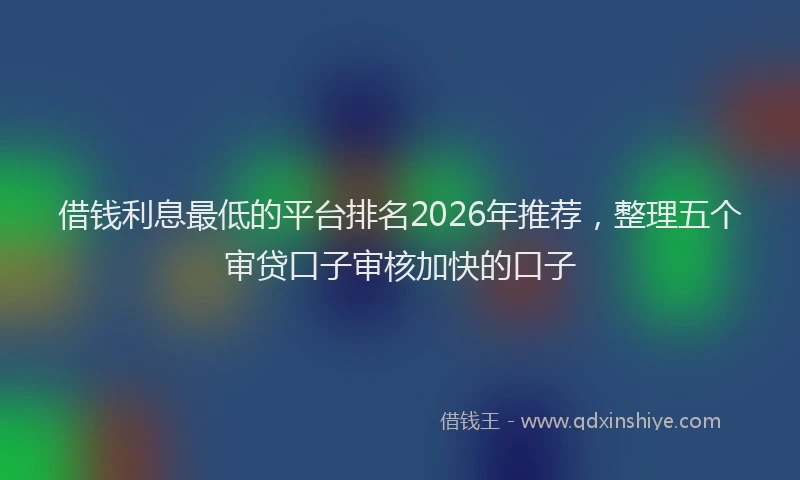 借钱利息最低的平台排名2026年推荐，整理五个审贷口子审核加快的口子