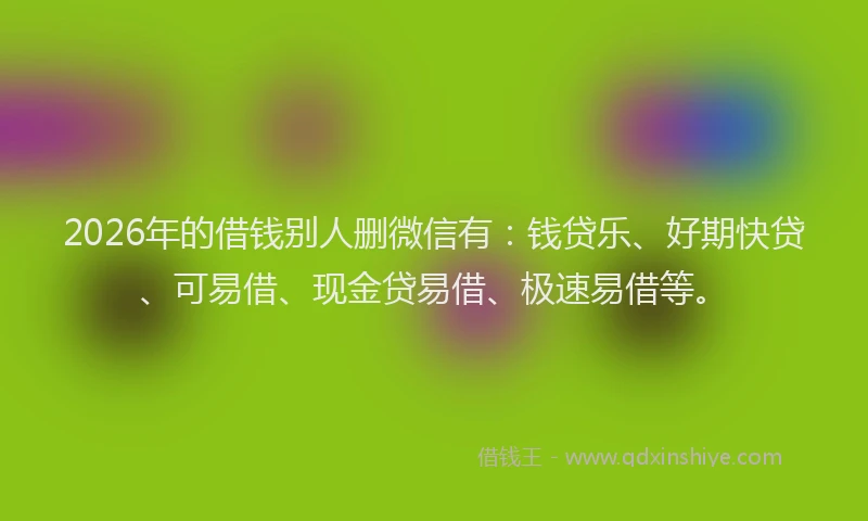 2026年的借钱别人删微信有：钱贷乐、好期快贷、可易借、现金贷易借、极速易借等。