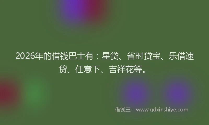 2026年的借钱巴士有：星贷、省时贷宝、乐借速贷、任意下、吉祥花等。