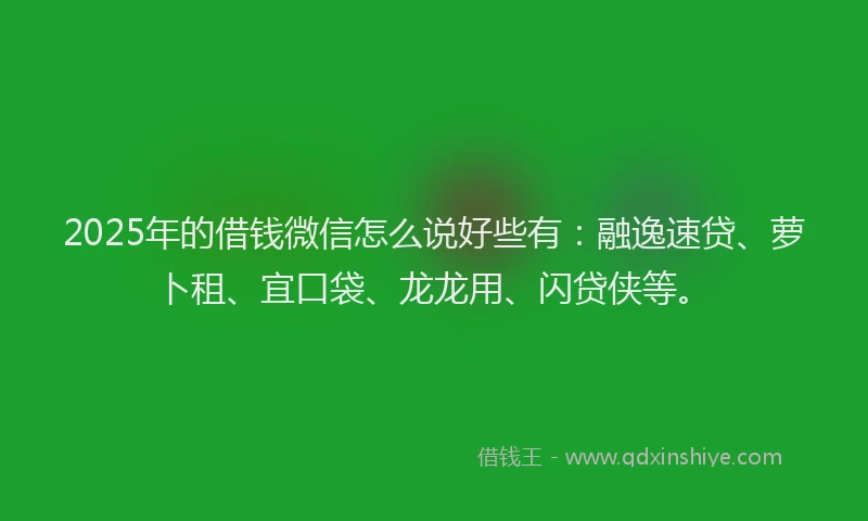 2025年的借钱微信怎么说好些有：融逸速贷、萝卜租、宜口袋、龙龙用、闪贷侠等。