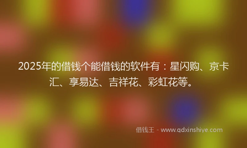 2025年的借钱个能借钱的软件有：星闪购、京卡汇、享易达、吉祥花、彩虹花等。