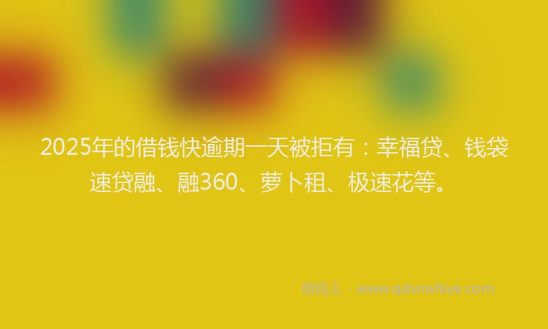2025年的借钱快逾期一天被拒有：幸福贷、钱袋速贷融、融360、萝卜租、极速花等。