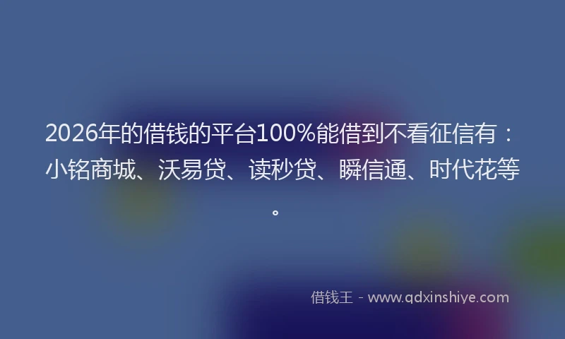 2026年的借钱的平台100%能借到不看征信有：小铭商城、沃易贷、读秒贷、瞬信通、时代花等。