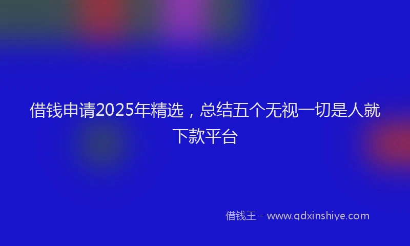 借钱申请2025年精选，总结五个无视一切是人就下款平台