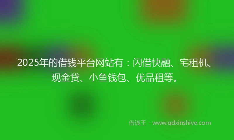 2025年的借钱平台网站有：闪借快融、宅租机、现金贷、小鱼钱包、优品租等。