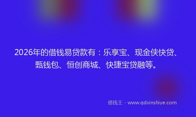 2026年的借钱易贷款有：乐享宝、现金侠快贷、甄钱包、恒创商城、快捷宝贷融等。