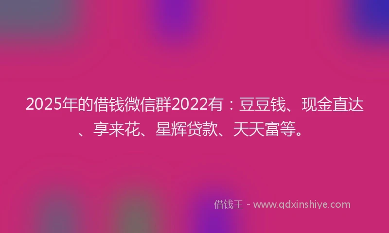 2025年的借钱微信群2022有:豆豆钱、现金直达、享来花、星辉贷款、天天富等。