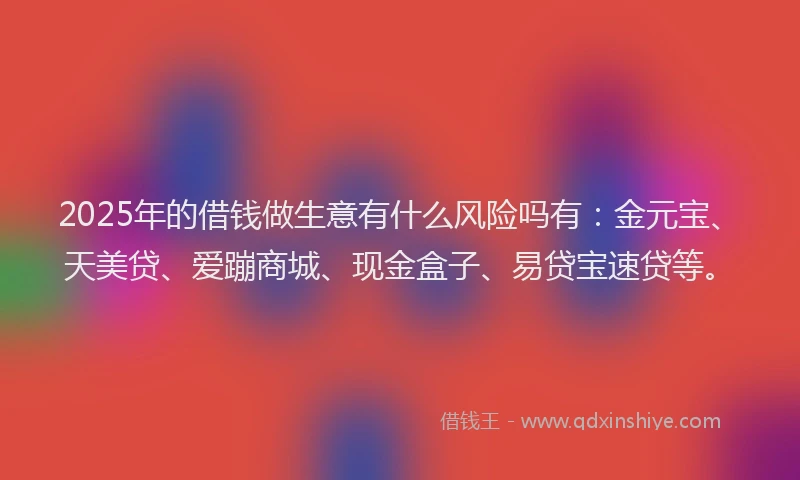 2025年的借钱做生意有什么风险吗有：金元宝、天美贷、爱蹦商城、现金盒子、易贷宝速贷等。