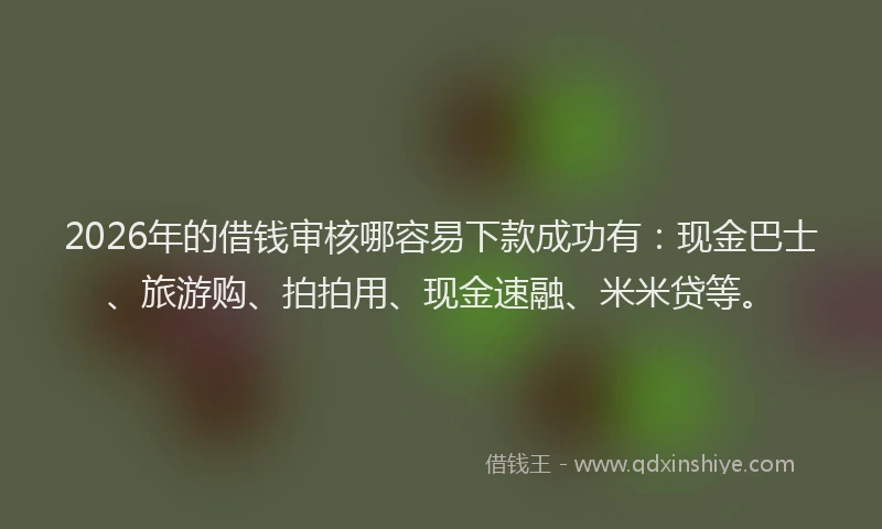 2026年的借钱审核哪容易下款成功有：现金巴士、旅游购、拍拍用、现金速融、米米贷等。