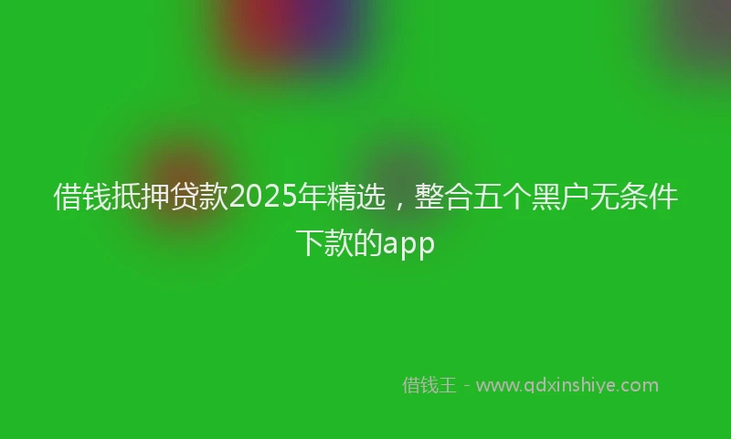 借钱抵押贷款2025年精选，整合五个黑户无条件下款的app