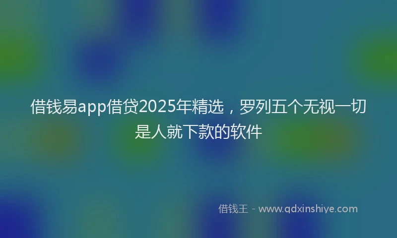 借钱易app借贷2025年精选，罗列五个无视一切是人就下款的软件