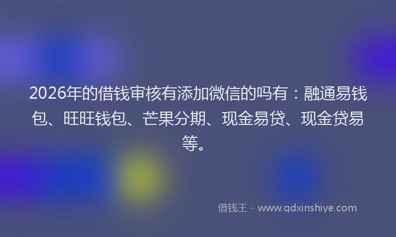 2026年的借钱审核有添加微信的吗有:融通易钱包、旺旺钱包、芒果分期、现金易贷、现金贷易等。
