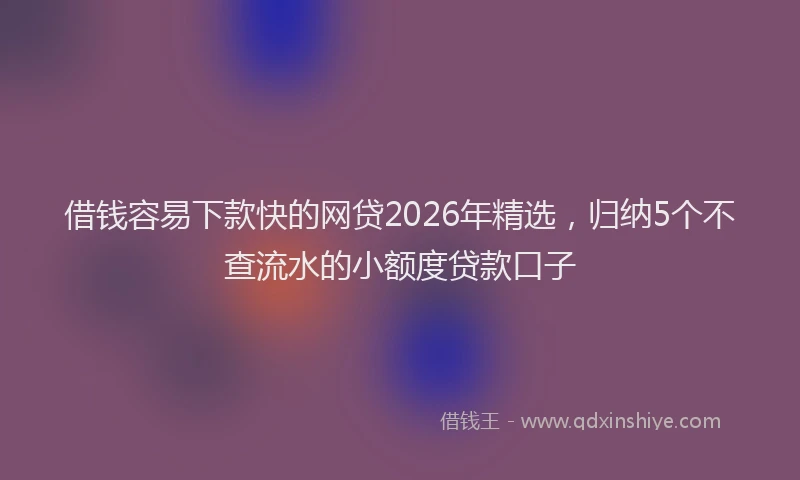借钱容易下款快的网贷2026年精选,归纳5个不查流水的小额度贷款口子