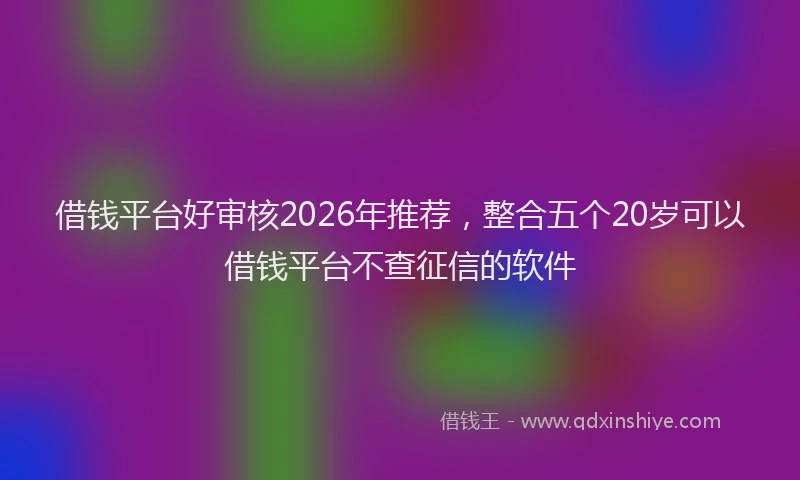 借钱平台好审核2026年推荐，整合五个20岁可以借钱平台不查征信的软件